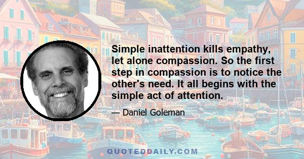 Simple inattention kills empathy, let alone compassion. So the first step in compassion is to notice the other's need. It all begins with the simple act of attention.