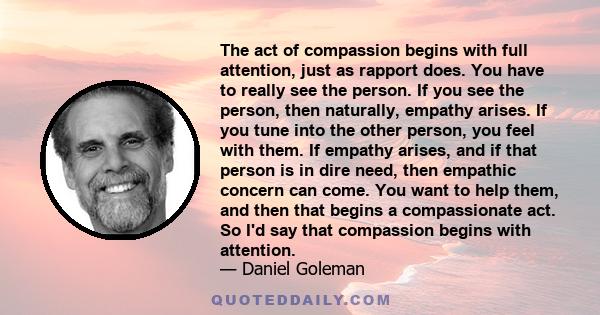 The act of compassion begins with full attention, just as rapport does. You have to really see the person. If you see the person, then naturally, empathy arises. If you tune into the other person, you feel with them. If 