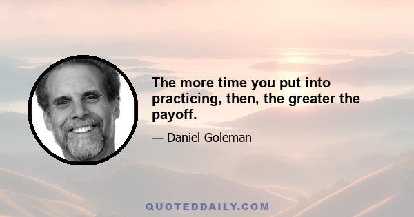 The more time you put into practicing, then, the greater the payoff.