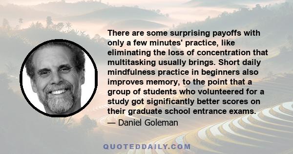 There are some surprising payoffs with only a few minutes' practice, like eliminating the loss of concentration that multitasking usually brings. Short daily mindfulness practice in beginners also improves memory, to