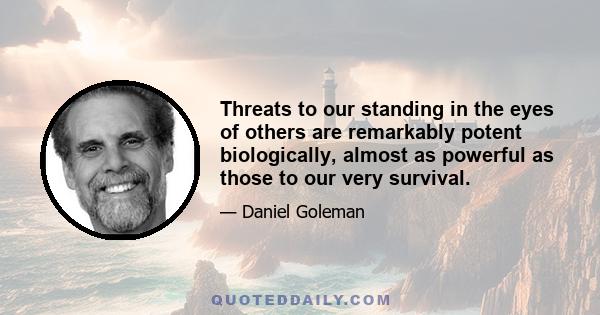 Threats to our standing in the eyes of others are remarkably potent biologically, almost as powerful as those to our very survival.