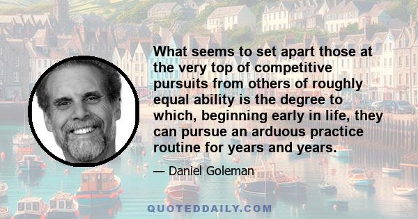 What seems to set apart those at the very top of competitive pursuits from others of roughly equal ability is the degree to which, beginning early in life, they can pursue an arduous practice routine for years and years.