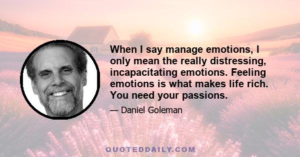 When I say manage emotions, I only mean the really distressing, incapacitating emotions. Feeling emotions is what makes life rich. You need your passions.