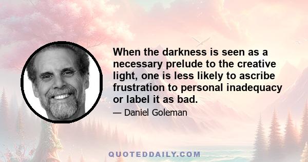 When the darkness is seen as a necessary prelude to the creative light, one is less likely to ascribe frustration to personal inadequacy or label it as bad.