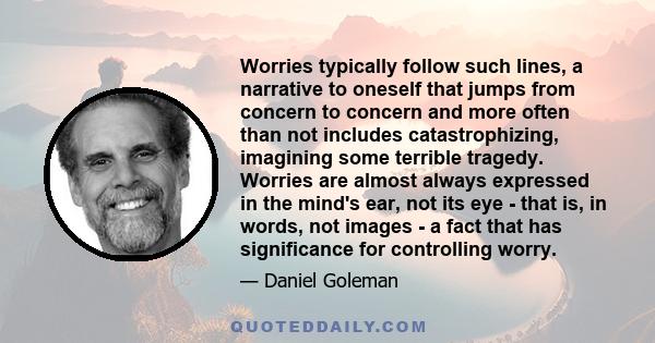 Worries typically follow such lines, a narrative to oneself that jumps from concern to concern and more often than not includes catastrophizing, imagining some terrible tragedy. Worries are almost always expressed in