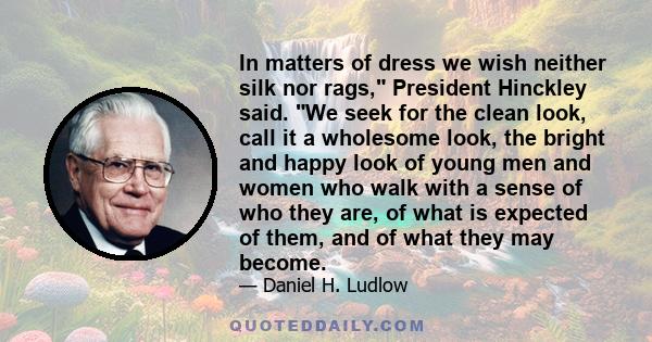 In matters of dress we wish neither silk nor rags, President Hinckley said. We seek for the clean look, call it a wholesome look, the bright and happy look of young men and women who walk with a sense of who they are,