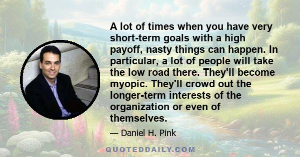 A lot of times when you have very short-term goals with a high payoff, nasty things can happen. In particular, a lot of people will take the low road there. They'll become myopic. They'll crowd out the longer-term