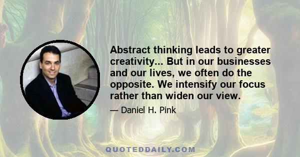 Abstract thinking leads to greater creativity... But in our businesses and our lives, we often do the opposite. We intensify our focus rather than widen our view.