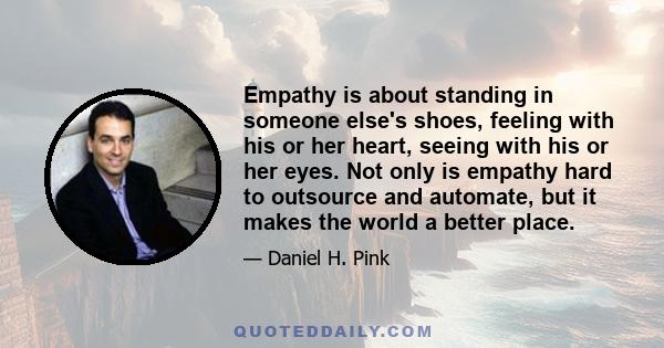 Empathy is about standing in someone else's shoes, feeling with his or her heart, seeing with his or her eyes. Not only is empathy hard to outsource and automate, but it makes the world a better place.