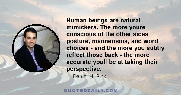 Human beings are natural mimickers. The more youre conscious of the other sides posture, mannerisms, and word choices - and the more you subtly reflect those back - the more accurate youll be at taking their perspective.