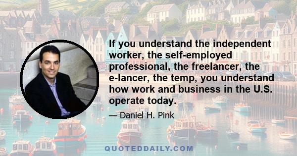 If you understand the independent worker, the self-employed professional, the freelancer, the e-lancer, the temp, you understand how work and business in the U.S. operate today.