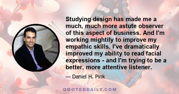 Studying design has made me a much, much more astute observer of this aspect of business. And I'm working mightily to improve my empathic skills. I've dramatically improved my ability to read facial expressions - and