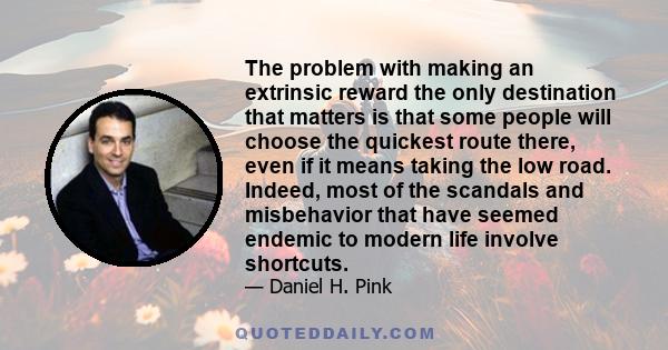 The problem with making an extrinsic reward the only destination that matters is that some people will choose the quickest route there, even if it means taking the low road. Indeed, most of the scandals and misbehavior