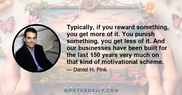 Typically, if you reward something, you get more of it. You punish something, you get less of it. And our businesses have been built for the last 150 years very much on that kind of motivational scheme.