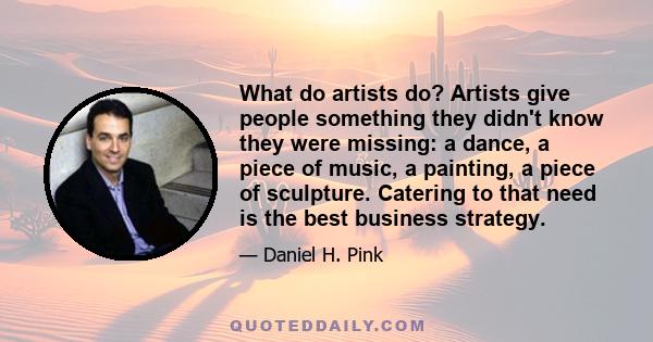 What do artists do? Artists give people something they didn't know they were missing: a dance, a piece of music, a painting, a piece of sculpture. Catering to that need is the best business strategy.