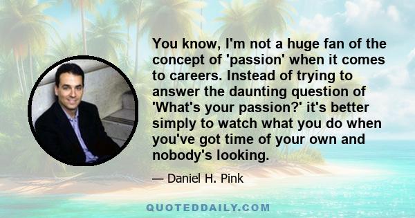 You know, I'm not a huge fan of the concept of 'passion' when it comes to careers. Instead of trying to answer the daunting question of 'What's your passion?' it's better simply to watch what you do when you've got time 