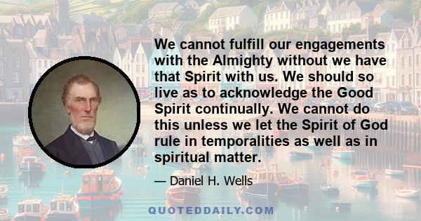 We cannot fulfill our engagements with the Almighty without we have that Spirit with us. We should so live as to acknowledge the Good Spirit continually. We cannot do this unless we let the Spirit of God rule in