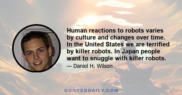 Human reactions to robots varies by culture and changes over time. In the United States we are terrified by killer robots. In Japan people want to snuggle with killer robots.