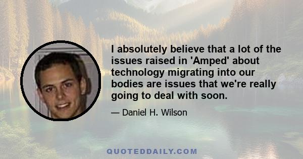 I absolutely believe that a lot of the issues raised in 'Amped' about technology migrating into our bodies are issues that we're really going to deal with soon.