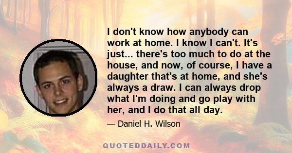 I don't know how anybody can work at home. I know I can't. It's just... there's too much to do at the house, and now, of course, I have a daughter that's at home, and she's always a draw. I can always drop what I'm