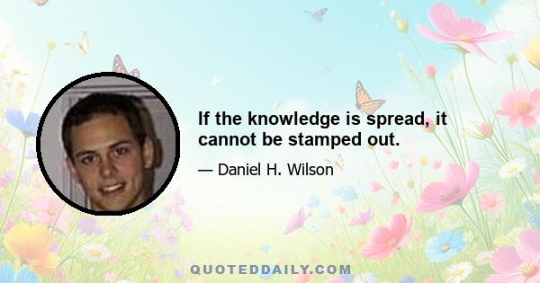 If the knowledge is spread, it cannot be stamped out.