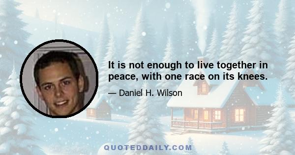 It is not enough to live together in peace, with one race on its knees.