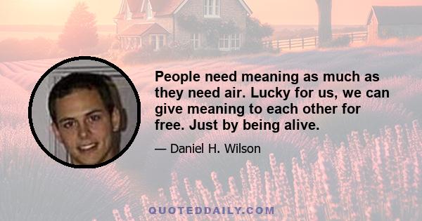 People need meaning as much as they need air. Lucky for us, we can give meaning to each other for free. Just by being alive.