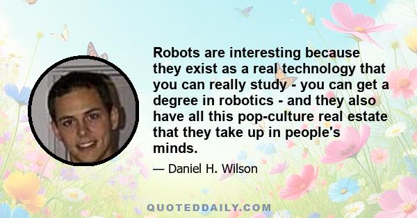 Robots are interesting because they exist as a real technology that you can really study - you can get a degree in robotics - and they also have all this pop-culture real estate that they take up in people's minds.