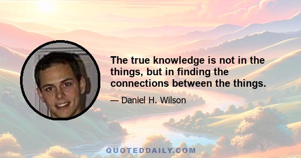 The true knowledge is not in the things, but in finding the connections between the things.