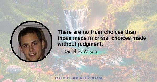 There are no truer choices than those made in crisis, choices made without judgment.