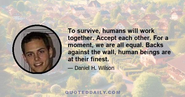 To survive, humans will work together. Accept each other. For a moment, we are all equal. Backs against the wall, human beings are at their finest.