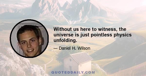 Without us here to witness, the universe is just pointless physics unfolding.