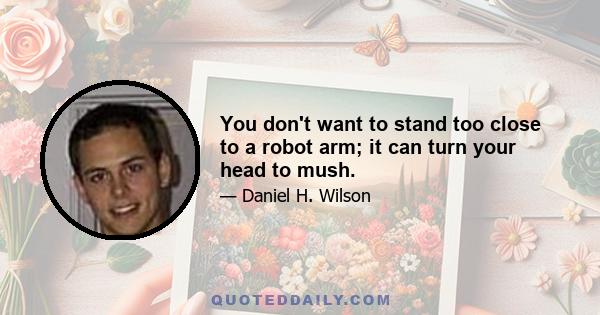 You don't want to stand too close to a robot arm; it can turn your head to mush.