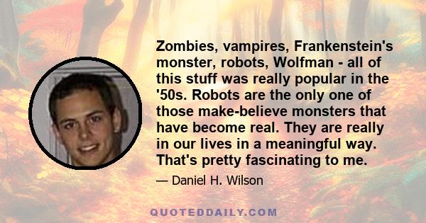 Zombies, vampires, Frankenstein's monster, robots, Wolfman - all of this stuff was really popular in the '50s. Robots are the only one of those make-believe monsters that have become real. They are really in our lives