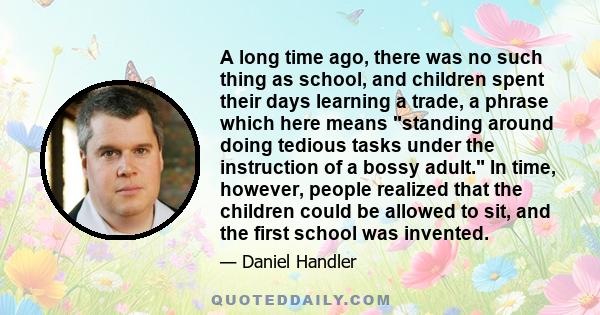 A long time ago, there was no such thing as school, and children spent their days learning a trade, a phrase which here means standing around doing tedious tasks under the instruction of a bossy adult. In time, however, 