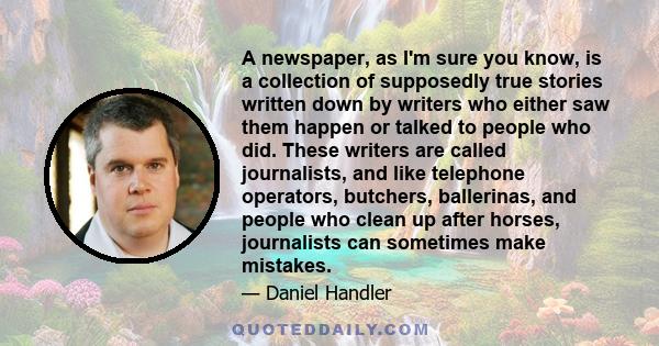 A newspaper, as I'm sure you know, is a collection of supposedly true stories written down by writers who either saw them happen or talked to people who did. These writers are called journalists, and like telephone