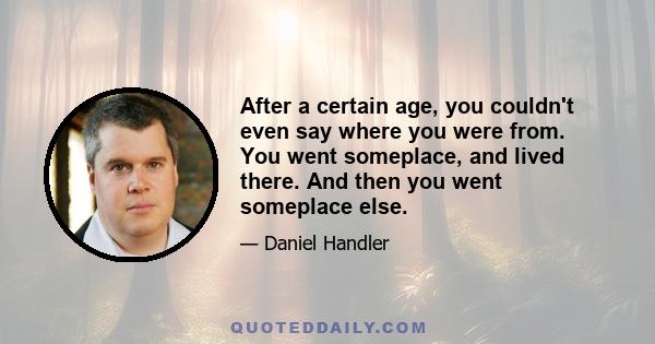 After a certain age, you couldn't even say where you were from. You went someplace, and lived there. And then you went someplace else.