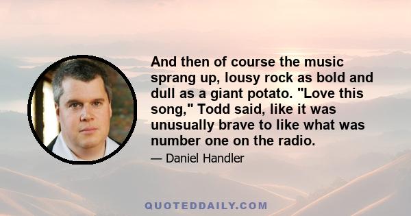 And then of course the music sprang up, lousy rock as bold and dull as a giant potato. Love this song, Todd said, like it was unusually brave to like what was number one on the radio.