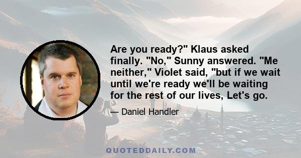 Are you ready? Klaus asked finally. No, Sunny answered. Me neither, Violet said, but if we wait until we're ready we'll be waiting for the rest of our lives, Let's go.