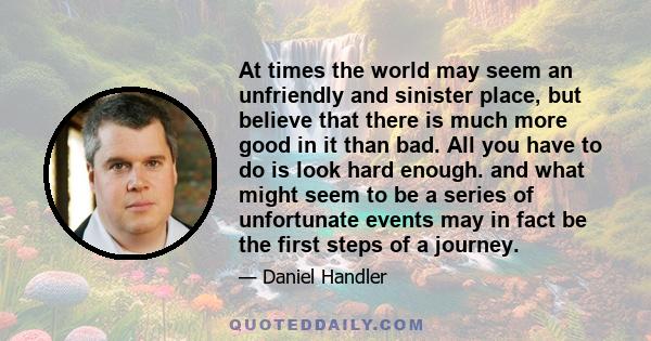 At times the world may seem an unfriendly and sinister place, but believe that there is much more good in it than bad. All you have to do is look hard enough. and what might seem to be a series of unfortunate events may 