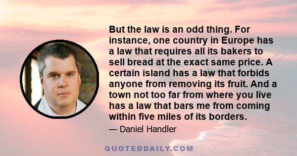 But the law is an odd thing. For instance, one country in Europe has a law that requires all its bakers to sell bread at the exact same price. A certain island has a law that forbids anyone from removing its fruit. And