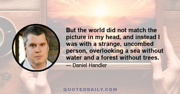 But the world did not match the picture in my head, and instead I was with a strange, uncombed person, overlooking a sea without water and a forest without trees.