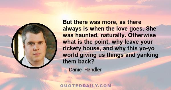 But there was more, as there always is when the love goes. She was haunted, naturally. Otherwise what is the point, why leave your rickety house, and why this yo-yo world giving us things and yanking them back?