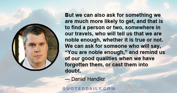 But we can also ask for something we are much more likely to get, and that is to find a person or two, somewhere in our travels, who will tell us that we are noble enough, whether it is true or not. We can ask for