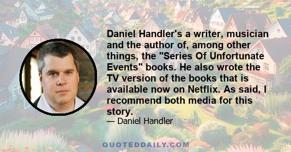 Daniel Handler's a writer, musician and the author of, among other things, the Series Of Unfortunate Events books. He also wrote the TV version of the books that is available now on Netflix. As said, I recommend both