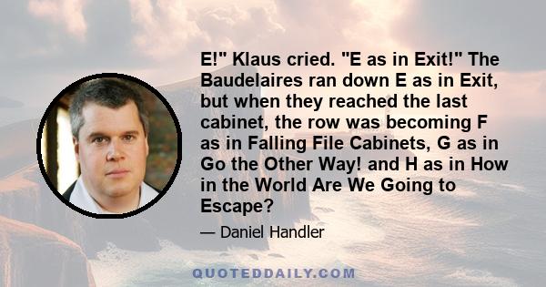 E! Klaus cried. E as in Exit! The Baudelaires ran down E as in Exit, but when they reached the last cabinet, the row was becoming F as in Falling File Cabinets, G as in Go the Other Way! and H as in How in the World Are 