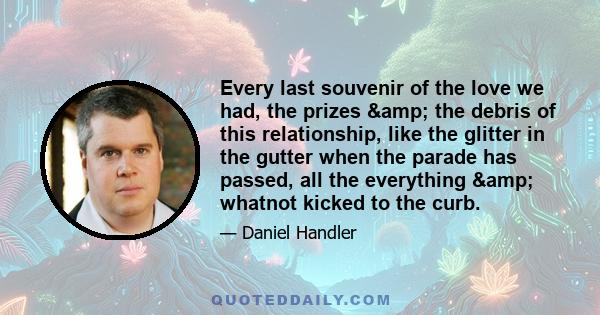 Every last souvenir of the love we had, the prizes & the debris of this relationship, like the glitter in the gutter when the parade has passed, all the everything & whatnot kicked to the curb.