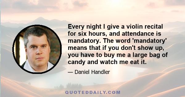 Every night I give a violin recital for six hours, and attendance is mandatory. The word 'mandatory' means that if you don't show up, you have to buy me a large bag of candy and watch me eat it.