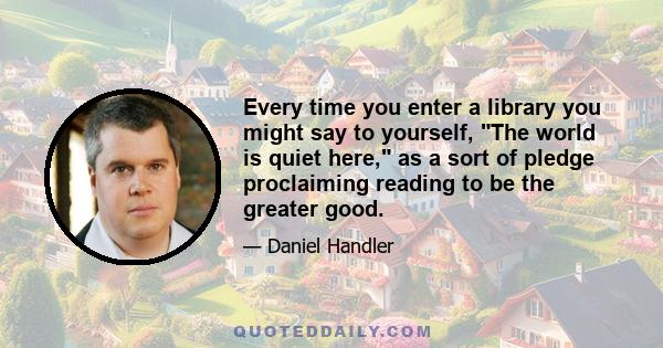 Every time you enter a library you might say to yourself, The world is quiet here, as a sort of pledge proclaiming reading to be the greater good.