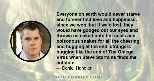 Everyone on earth would never starve and forever find love and happiness, since we won, but if we’d lost, they would have gouged out our eyes and thrown us naked onto hot coals and poisonous snakes for all the cheering